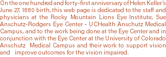 On the one hundred and forty-first anniversary of Helen Keller’s June 27, 1880 birth, this web page is dedicated to the staff and physicians at the Rocky Mountain Lions Eye Institute, Sue Anschutz-Rodgers Eye Center - UCHealth Anschutz Medical Campus, and to the work being done at the Eye Center and in conjunction with the Eye Center at the University of Colorado Anschutz Medical Campus and their work to support vision and improve outcomes for the vision impaired. 